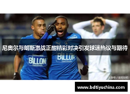 尼奥尔与朗斯激战正酣精彩对决引发球迷热议与期待