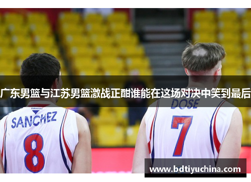 广东男篮与江苏男篮激战正酣谁能在这场对决中笑到最后